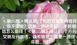 ＜第235期＞刚认识3个月的女朋友问借钱，该不该借？这是一道送命题.......手机微信怎么借钱「＜第235期＞刚认识3个月的女朋友问借钱，该不该借？这是一道送命题.......」