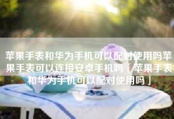 苹果手表和华为手机可以配对使用吗苹果手表可以连接安卓手机吗「苹果手表和华为手机可以配对使用吗」
