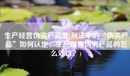生产经营伪劣产品罪(刑法中的“伪劣产品”如何认定，生产销售伪劣产品的怎么处罚？)