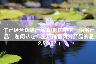 生产经营伪劣产品罪(刑法中的“伪劣产品”如何认定，生产销售伪劣产品的怎么处罚？)