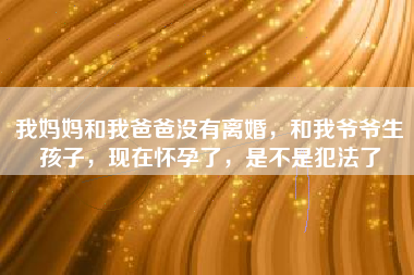 我妈妈和我爸爸没有离婚，和我爷爷生孩子，现在怀孕了，是不是犯法了