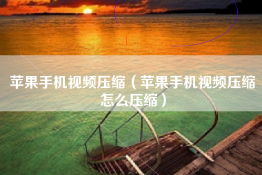 苹果手机视频压缩（苹果手机视频压缩怎么压缩）