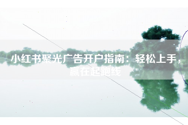 小红书聚光广告开户指南：轻松上手，赢在起跑线