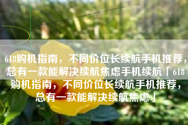 618购机指南，不同价位长续航手机推荐，总有一款能解决续航焦虑手机续航「618购机指南，不同价位长续航手机推荐，总有一款能解决续航焦虑」