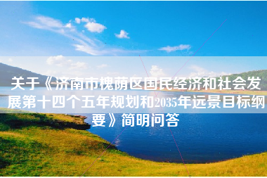 关于《济南市槐荫区国民经济和社会发展第十四个五年规划和2035年远景目标纲要》简明问答