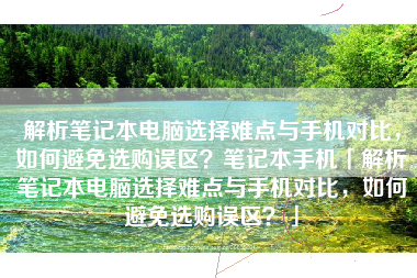 解析笔记本电脑选择难点与手机对比，如何避免选购误区？笔记本手机「解析笔记本电脑选择难点与手机对比，如何避免选购误区？」