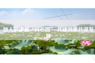 融入京津冀“同心圆” 共建共享共谋发展
