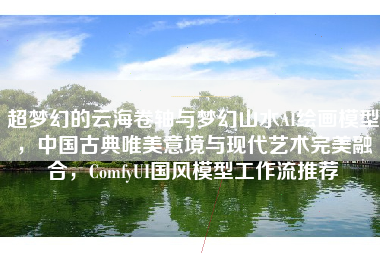 超梦幻的云海卷轴与梦幻山水AI绘画模型，中国古典唯美意境与现代艺术完美融合，ComfyUI国风模型工作流推荐